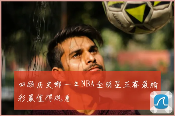 回顾历史哪一年NBA全明星正赛最精彩最值得观看