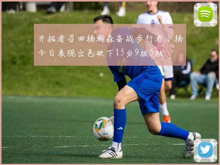 开拓者召回杨瀚森备战步行者小杨今日表现出色砍下15分9板5助