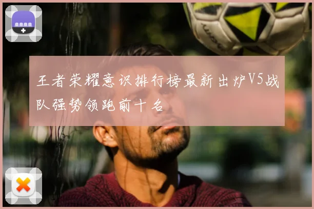 王者荣耀意识排行榜最新出炉V5战队强势领跑前十名